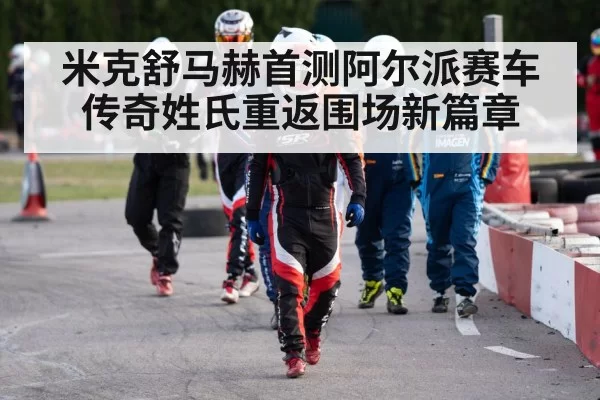 米克舒马赫首测阿尔派赛车传奇姓氏重返围场新篇章
