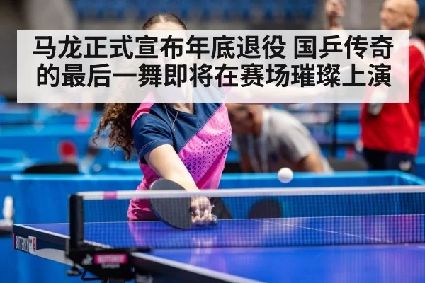 马龙正式宣布年底退役 国乒传奇的最后一舞即将在赛场璀璨上演