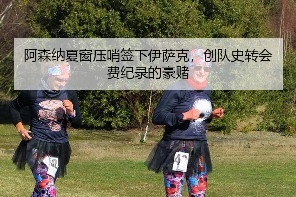 阿森纳夏窗压哨签下伊萨克，创队史转会费纪录的豪赌