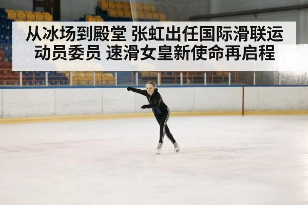 从冰场到殿堂 张虹出任国际滑联运动员委员 速滑女皇新使命再启程