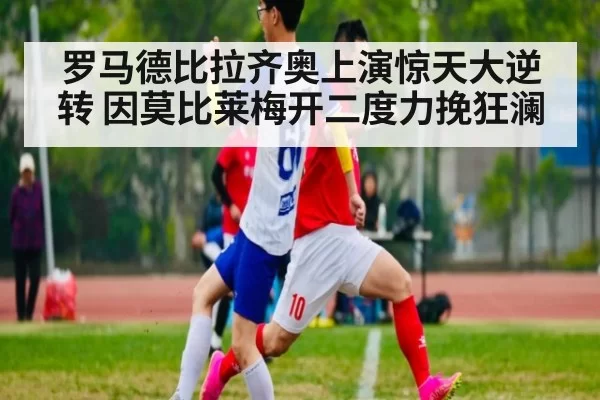 罗马德比拉齐奥上演惊天大逆转 因莫比莱梅开二度力挽狂澜