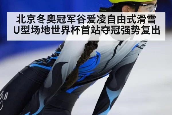 北京冬奥冠军谷爱凌自由式滑雪U型场地世界杯首站夺冠强势复出