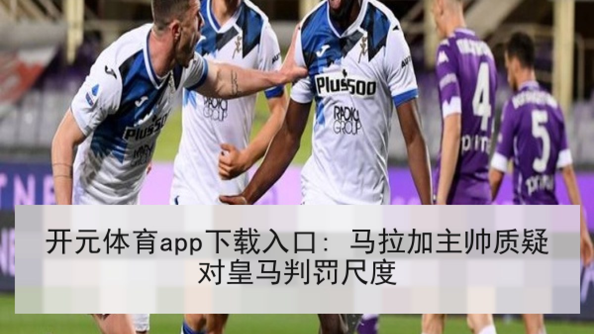 开元体育app下载入口: 马拉加主帅质疑对皇马判罚尺度